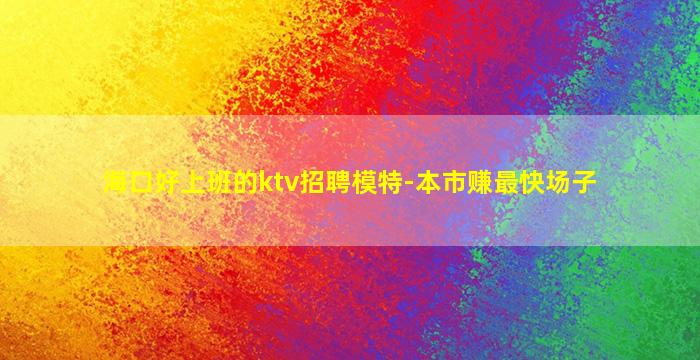 海口好上班的ktv招聘模特-本市赚最快场子